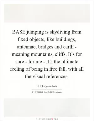BASE jumping is skydiving from fixed objects, like buildings, antennae, bridges and earth - meaning mountains, cliffs. It’s for sure - for me - it’s the ultimate feeling of being in free fall, with all the visual references Picture Quote #1