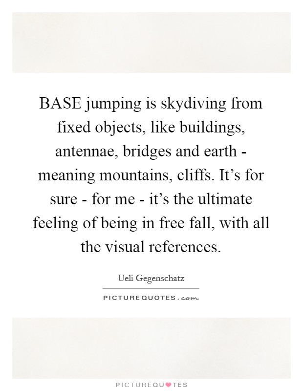 BASE jumping is skydiving from fixed objects, like buildings, antennae, bridges and earth - meaning mountains, cliffs. It's for sure - for me - it's the ultimate feeling of being in free fall, with all the visual references. Picture Quote #1