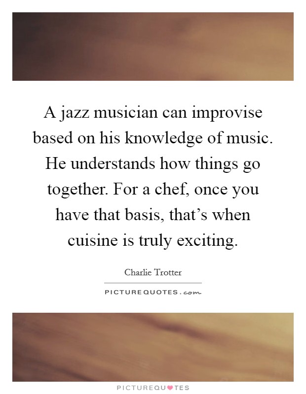 A jazz musician can improvise based on his knowledge of music. He understands how things go together. For a chef, once you have that basis, that's when cuisine is truly exciting. Picture Quote #1