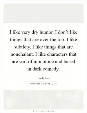 I like very dry humor. I don’t like things that are over the top. I like subtlety. I like things that are nonchalant. I like characters that are sort of monotone and based in dark comedy Picture Quote #1