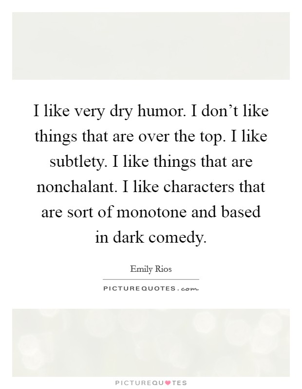 I like very dry humor. I don't like things that are over the top. I like subtlety. I like things that are nonchalant. I like characters that are sort of monotone and based in dark comedy. Picture Quote #1