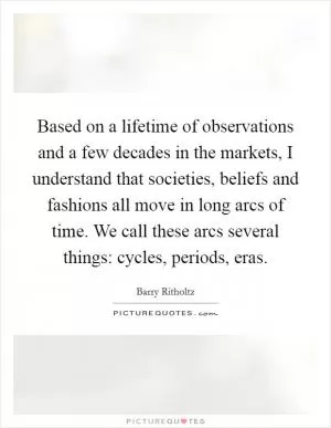 Based on a lifetime of observations and a few decades in the markets, I understand that societies, beliefs and fashions all move in long arcs of time. We call these arcs several things: cycles, periods, eras Picture Quote #1