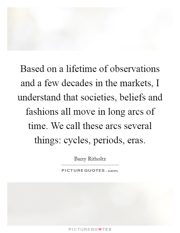 Based on a lifetime of observations and a few decades in the markets, I understand that societies, beliefs and fashions all move in long arcs of time. We call these arcs several things: cycles, periods, eras. Picture Quote #1