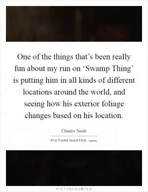 One of the things that’s been really fun about my run on ‘Swamp Thing’ is putting him in all kinds of different locations around the world, and seeing how his exterior foliage changes based on his location Picture Quote #1