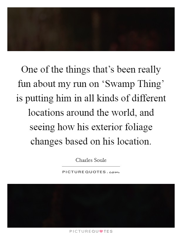 One of the things that's been really fun about my run on ‘Swamp Thing' is putting him in all kinds of different locations around the world, and seeing how his exterior foliage changes based on his location. Picture Quote #1