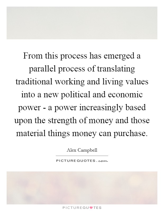 From this process has emerged a parallel process of translating traditional working and living values into a new political and economic power - a power increasingly based upon the strength of money and those material things money can purchase. Picture Quote #1