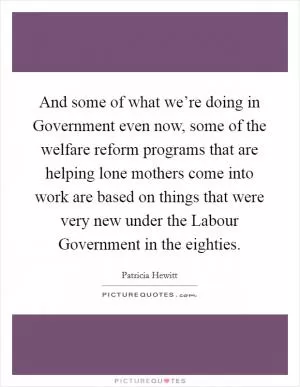 And some of what we’re doing in Government even now, some of the welfare reform programs that are helping lone mothers come into work are based on things that were very new under the Labour Government in the eighties Picture Quote #1