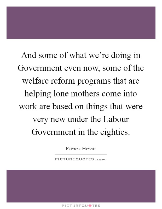 And some of what we're doing in Government even now, some of the welfare reform programs that are helping lone mothers come into work are based on things that were very new under the Labour Government in the eighties. Picture Quote #1