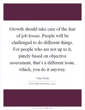 Growth should take care of the fear of job losses. People will be challenged to do different things. For people who are not up to it, purely based on objective assessment, that’s a different issue, which, you do it anyway Picture Quote #1