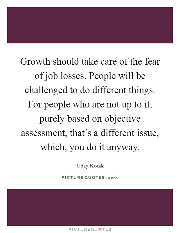 Growth should take care of the fear of job losses. People will be challenged to do different things. For people who are not up to it, purely based on objective assessment, that's a different issue, which, you do it anyway. Picture Quote #1