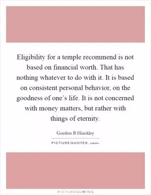 Eligibility for a temple recommend is not based on financial worth. That has nothing whatever to do with it. It is based on consistent personal behavior, on the goodness of one’s life. It is not concerned with money matters, but rather with things of eternity Picture Quote #1