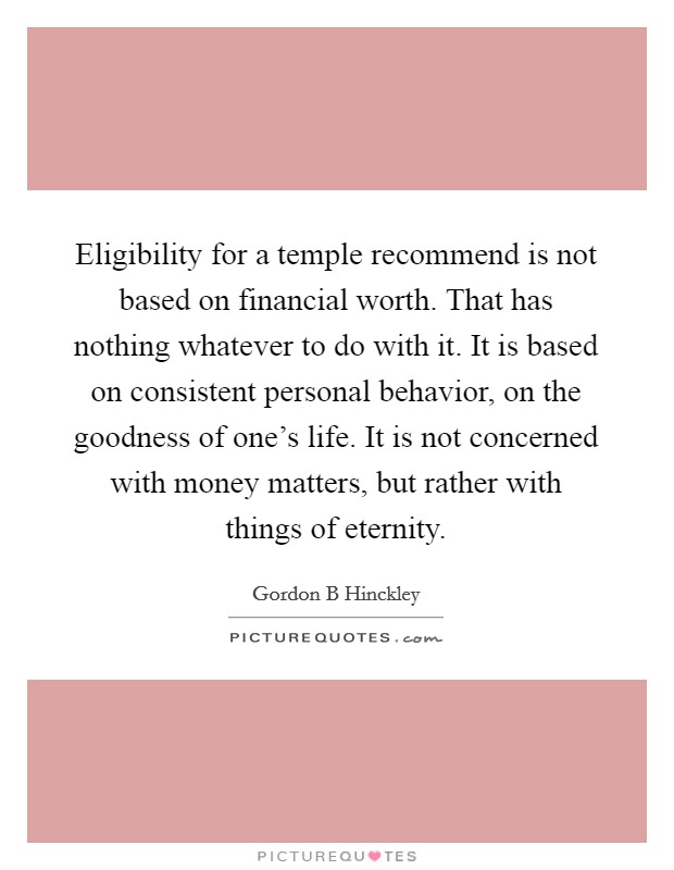 Eligibility for a temple recommend is not based on financial worth. That has nothing whatever to do with it. It is based on consistent personal behavior, on the goodness of one's life. It is not concerned with money matters, but rather with things of eternity. Picture Quote #1