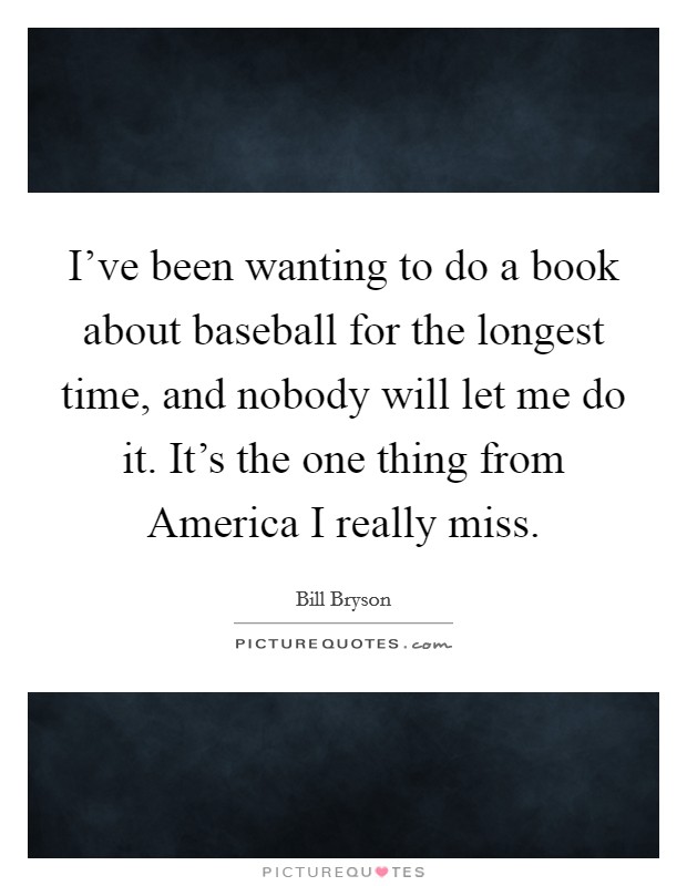 I've been wanting to do a book about baseball for the longest time, and nobody will let me do it. It's the one thing from America I really miss. Picture Quote #1