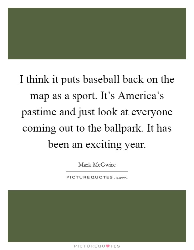 I think it puts baseball back on the map as a sport. It's America's pastime and just look at everyone coming out to the ballpark. It has been an exciting year. Picture Quote #1