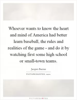 Whoever wants to know the heart and mind of America had better learn baseball, the rules and realities of the game - and do it by watching first some high school or small-town teams Picture Quote #1