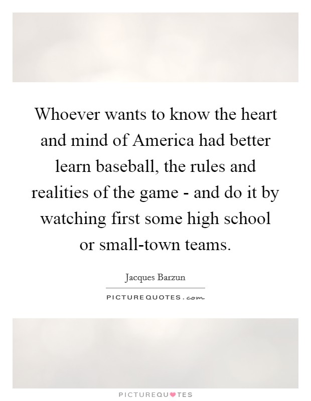 Whoever wants to know the heart and mind of America had better learn baseball, the rules and realities of the game - and do it by watching first some high school or small-town teams. Picture Quote #1