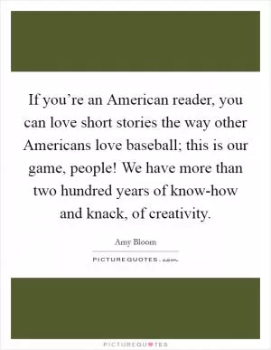If you’re an American reader, you can love short stories the way other Americans love baseball; this is our game, people! We have more than two hundred years of know-how and knack, of creativity Picture Quote #1