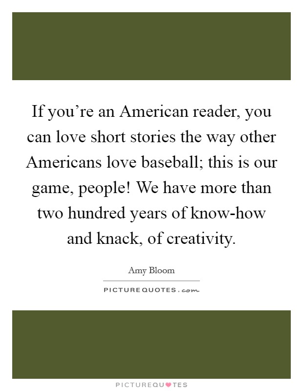 If you're an American reader, you can love short stories the way other Americans love baseball; this is our game, people! We have more than two hundred years of know-how and knack, of creativity. Picture Quote #1
