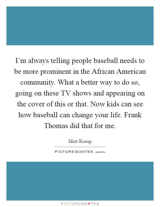 I'm always telling people baseball needs to be more prominent in the African American community. What a better way to do so, going on these TV shows and appearing on the cover of this or that. Now kids can see how baseball can change your life. Frank Thomas did that for me. Picture Quote #1