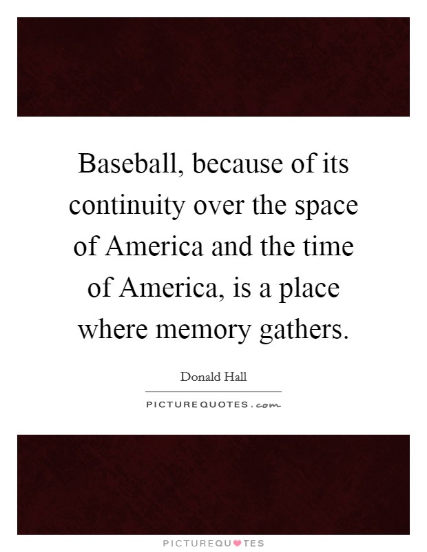 Baseball, because of its continuity over the space of America and the time of America, is a place where memory gathers. Picture Quote #1