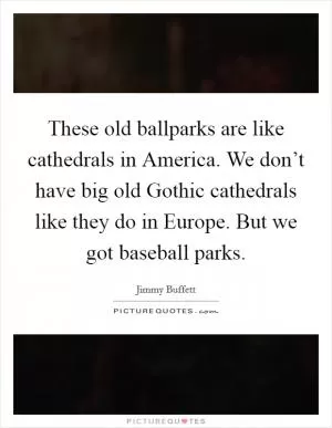 These old ballparks are like cathedrals in America. We don’t have big old Gothic cathedrals like they do in Europe. But we got baseball parks Picture Quote #1
