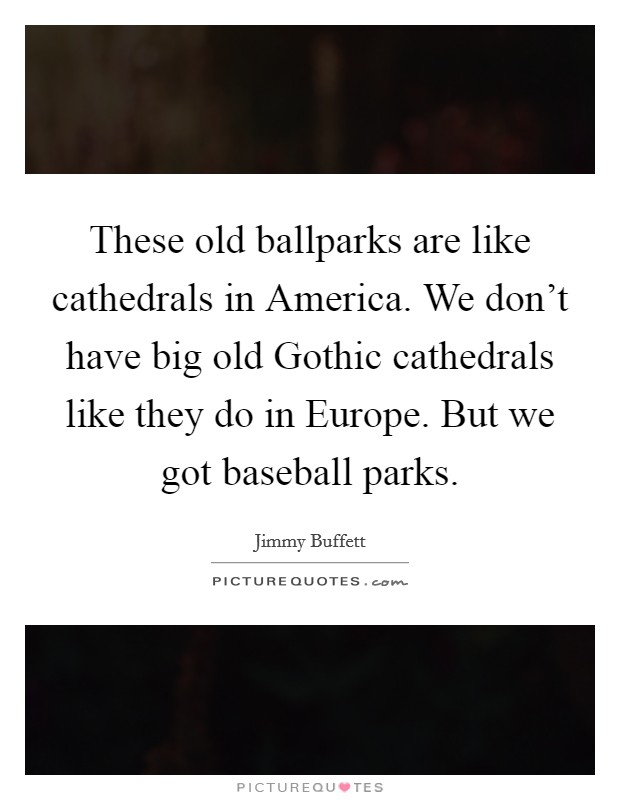 These old ballparks are like cathedrals in America. We don't have big old Gothic cathedrals like they do in Europe. But we got baseball parks. Picture Quote #1