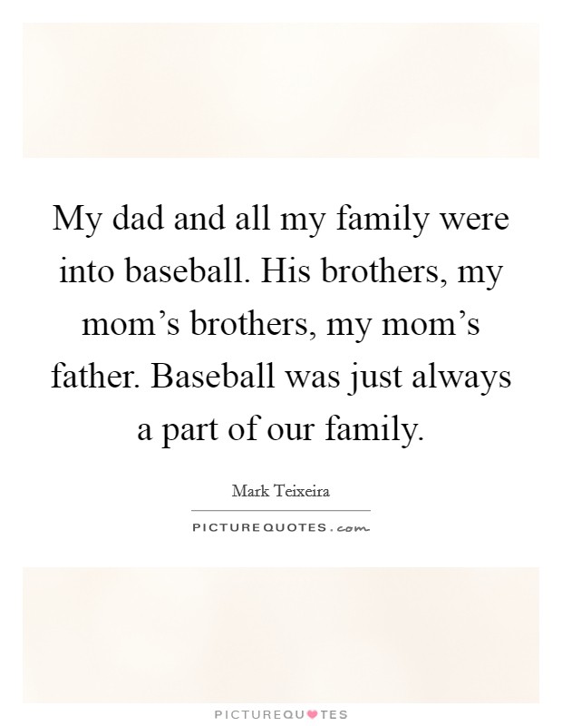 My dad and all my family were into baseball. His brothers, my mom's brothers, my mom's father. Baseball was just always a part of our family. Picture Quote #1
