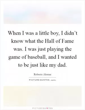 When I was a little boy, I didn’t know what the Hall of Fame was. I was just playing the game of baseball, and I wanted to be just like my dad Picture Quote #1