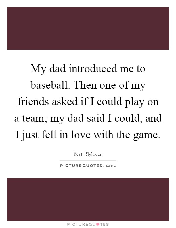 My dad introduced me to baseball. Then one of my friends asked if I could play on a team; my dad said I could, and I just fell in love with the game. Picture Quote #1