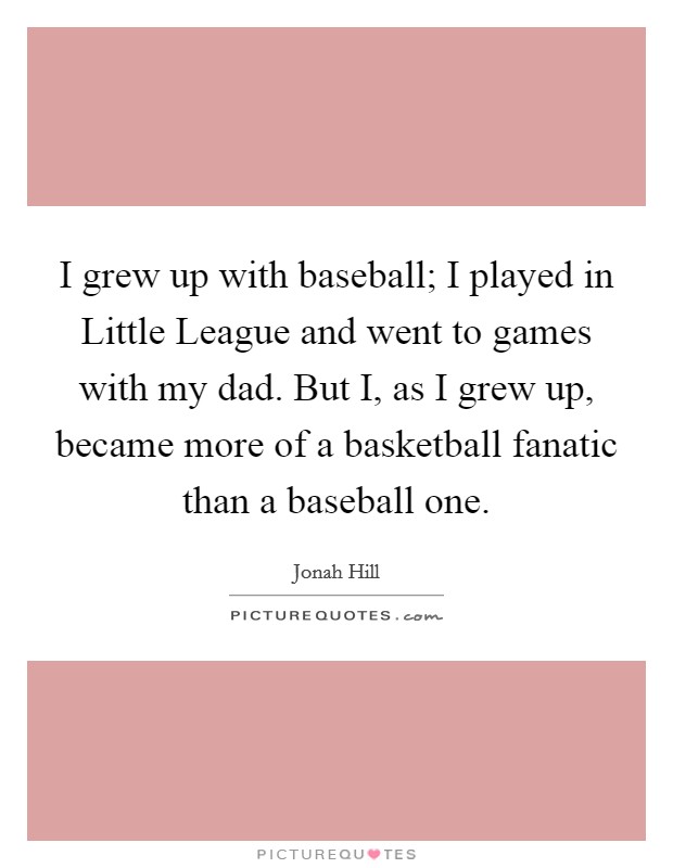 I grew up with baseball; I played in Little League and went to games with my dad. But I, as I grew up, became more of a basketball fanatic than a baseball one. Picture Quote #1