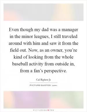 Even though my dad was a manager in the minor leagues, I still traveled around with him and saw it from the field out. Now, as an owner, you’re kind of looking from the whole baseball activity from outside in, from a fan’s perspective Picture Quote #1