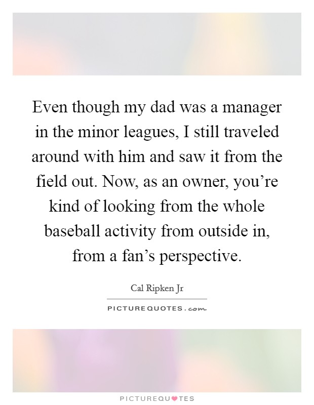 Even though my dad was a manager in the minor leagues, I still traveled around with him and saw it from the field out. Now, as an owner, you're kind of looking from the whole baseball activity from outside in, from a fan's perspective. Picture Quote #1