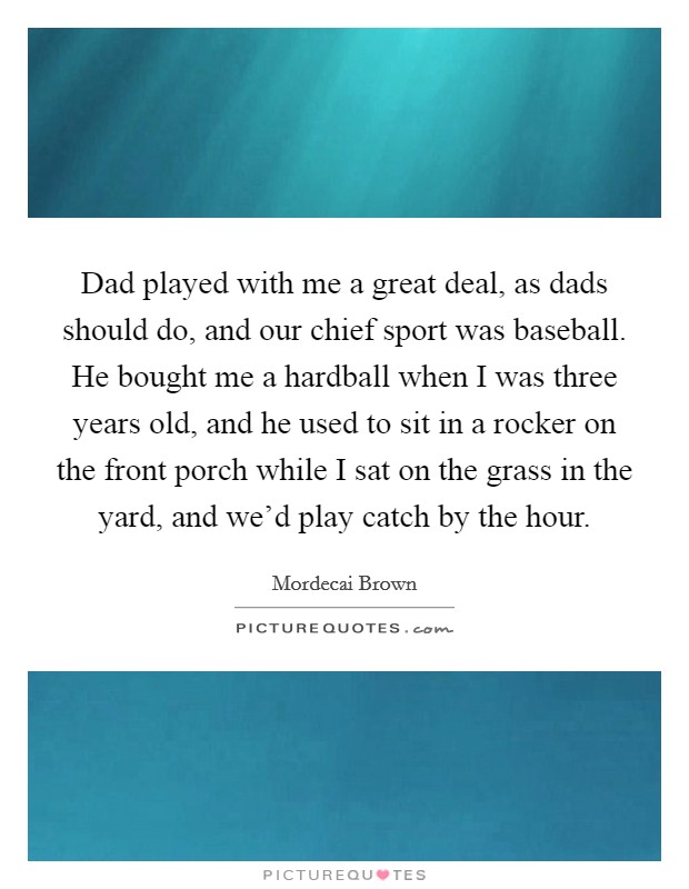 Dad played with me a great deal, as dads should do, and our chief sport was baseball. He bought me a hardball when I was three years old, and he used to sit in a rocker on the front porch while I sat on the grass in the yard, and we'd play catch by the hour. Picture Quote #1