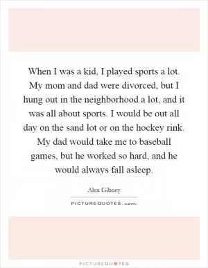 When I was a kid, I played sports a lot. My mom and dad were divorced, but I hung out in the neighborhood a lot, and it was all about sports. I would be out all day on the sand lot or on the hockey rink. My dad would take me to baseball games, but he worked so hard, and he would always fall asleep Picture Quote #1