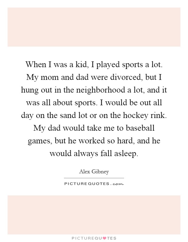When I was a kid, I played sports a lot. My mom and dad were divorced, but I hung out in the neighborhood a lot, and it was all about sports. I would be out all day on the sand lot or on the hockey rink. My dad would take me to baseball games, but he worked so hard, and he would always fall asleep. Picture Quote #1