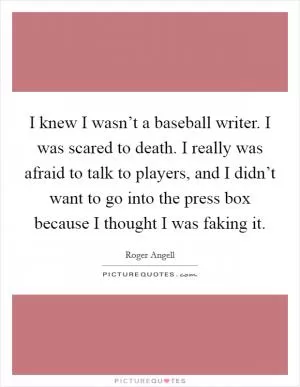 I knew I wasn’t a baseball writer. I was scared to death. I really was afraid to talk to players, and I didn’t want to go into the press box because I thought I was faking it Picture Quote #1