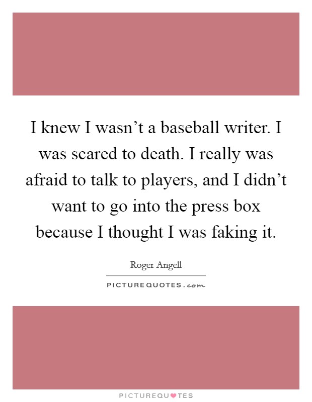 I knew I wasn't a baseball writer. I was scared to death. I really was afraid to talk to players, and I didn't want to go into the press box because I thought I was faking it. Picture Quote #1