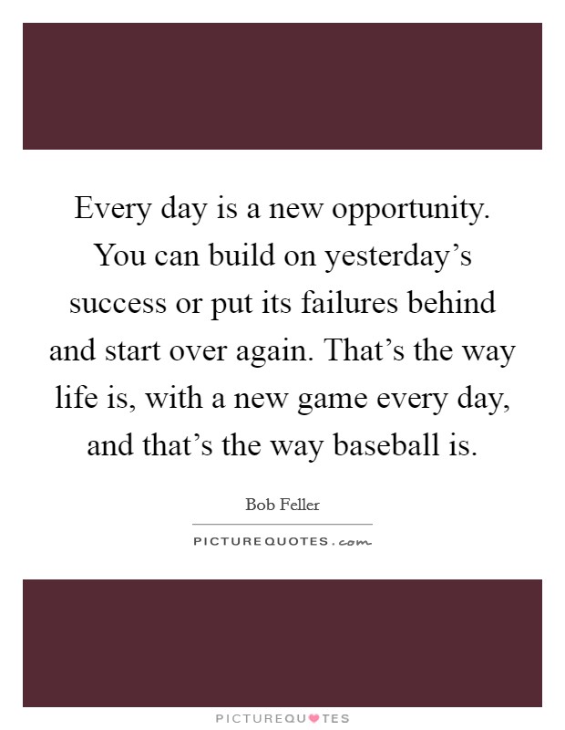 Every day is a new opportunity. You can build on yesterday's success or put its failures behind and start over again. That's the way life is, with a new game every day, and that's the way baseball is. Picture Quote #1