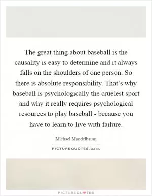 The great thing about baseball is the causality is easy to determine and it always falls on the shoulders of one person. So there is absolute responsibility. That’s why baseball is psychologically the cruelest sport and why it really requires psychological resources to play baseball - because you have to learn to live with failure Picture Quote #1