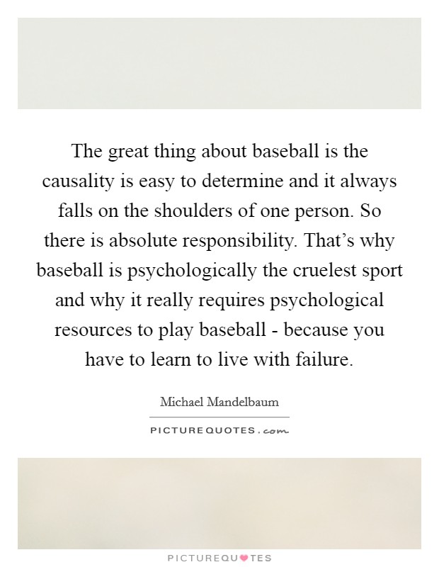 The great thing about baseball is the causality is easy to determine and it always falls on the shoulders of one person. So there is absolute responsibility. That's why baseball is psychologically the cruelest sport and why it really requires psychological resources to play baseball - because you have to learn to live with failure. Picture Quote #1