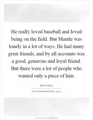 He really loved baseball and loved being on the field. But Mantle was lonely in a lot of ways. He had many great friends, and by all accounts was a good, generous and loyal friend. But there were a lot of people who wanted only a piece of him Picture Quote #1