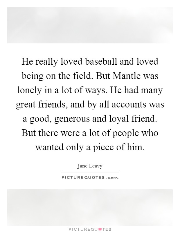 He really loved baseball and loved being on the field. But Mantle was lonely in a lot of ways. He had many great friends, and by all accounts was a good, generous and loyal friend. But there were a lot of people who wanted only a piece of him. Picture Quote #1