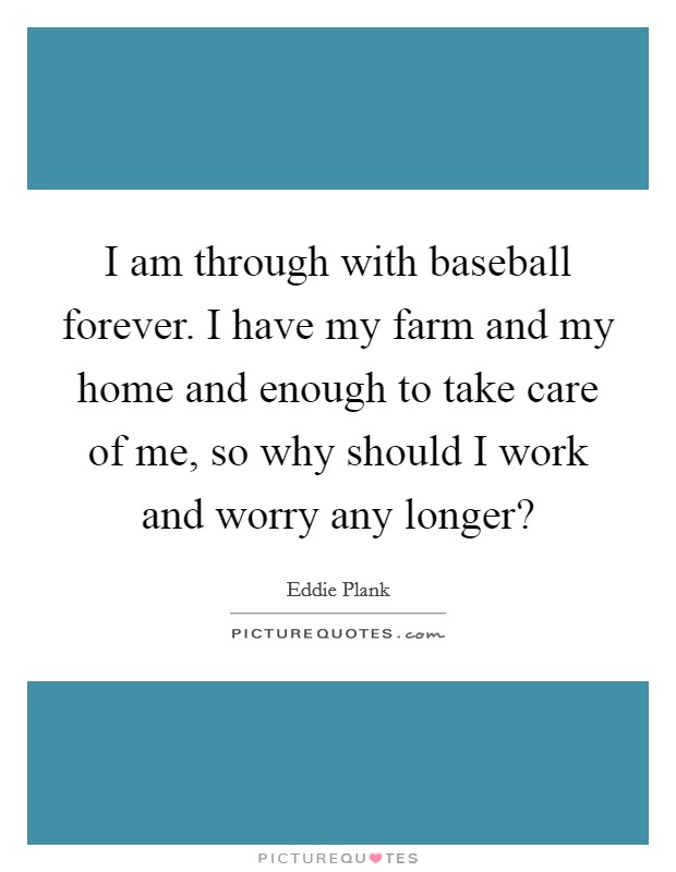 I am through with baseball forever. I have my farm and my home and enough to take care of me, so why should I work and worry any longer? Picture Quote #1