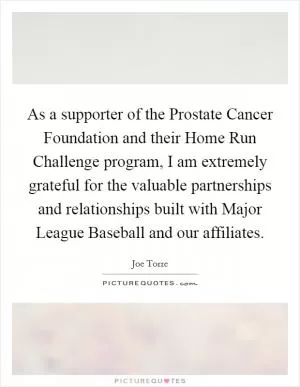 As a supporter of the Prostate Cancer Foundation and their Home Run Challenge program, I am extremely grateful for the valuable partnerships and relationships built with Major League Baseball and our affiliates Picture Quote #1