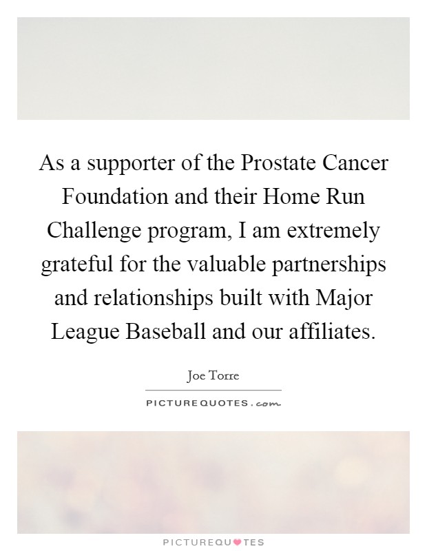 As a supporter of the Prostate Cancer Foundation and their Home Run Challenge program, I am extremely grateful for the valuable partnerships and relationships built with Major League Baseball and our affiliates. Picture Quote #1