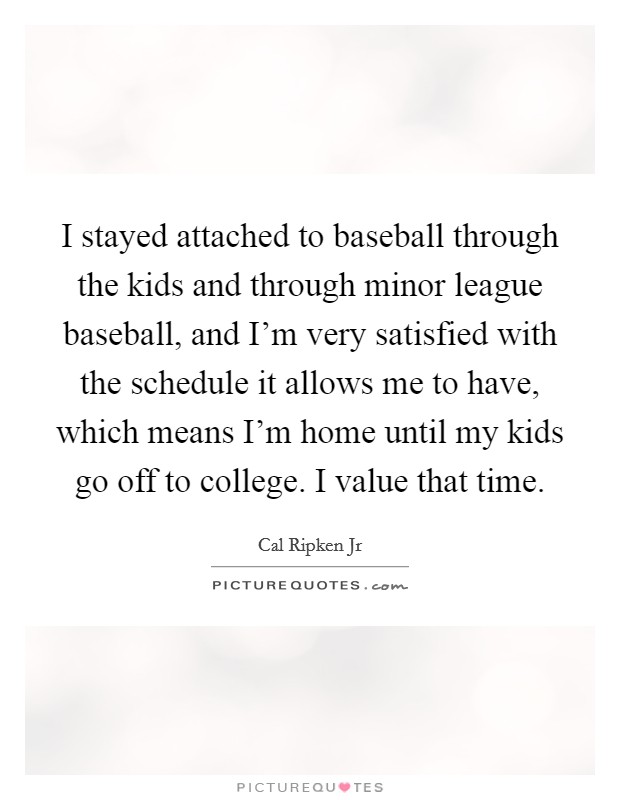 I stayed attached to baseball through the kids and through minor league baseball, and I'm very satisfied with the schedule it allows me to have, which means I'm home until my kids go off to college. I value that time. Picture Quote #1