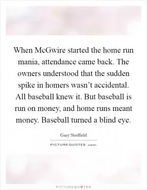 When McGwire started the home run mania, attendance came back. The owners understood that the sudden spike in homers wasn’t accidental. All baseball knew it. But baseball is run on money, and home runs meant money. Baseball turned a blind eye Picture Quote #1
