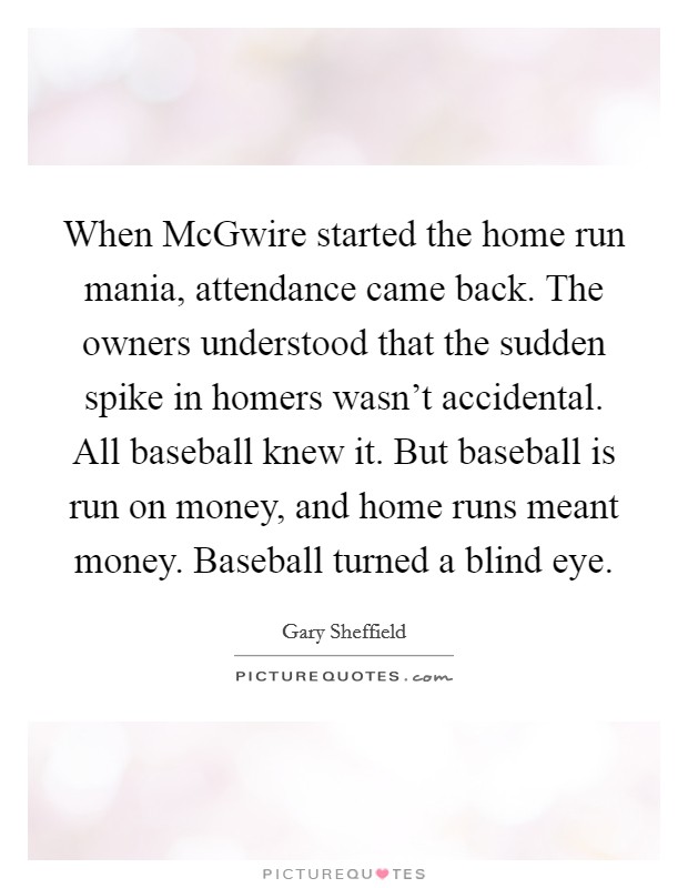 When McGwire started the home run mania, attendance came back. The owners understood that the sudden spike in homers wasn't accidental. All baseball knew it. But baseball is run on money, and home runs meant money. Baseball turned a blind eye. Picture Quote #1