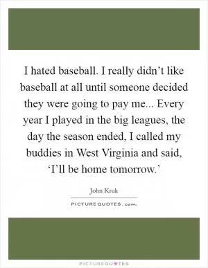 I hated baseball. I really didn’t like baseball at all until someone decided they were going to pay me... Every year I played in the big leagues, the day the season ended, I called my buddies in West Virginia and said, ‘I’ll be home tomorrow.’ Picture Quote #1