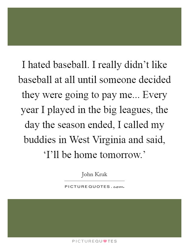 I hated baseball. I really didn't like baseball at all until someone decided they were going to pay me... Every year I played in the big leagues, the day the season ended, I called my buddies in West Virginia and said, ‘I'll be home tomorrow.' Picture Quote #1